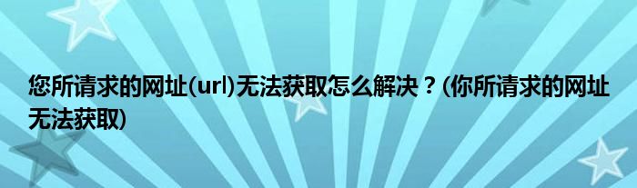 您所請(qǐng)求的網(wǎng)址(url)無(wú)法獲取怎么解決？(你所請(qǐng)求的網(wǎng)址無(wú)法獲取)