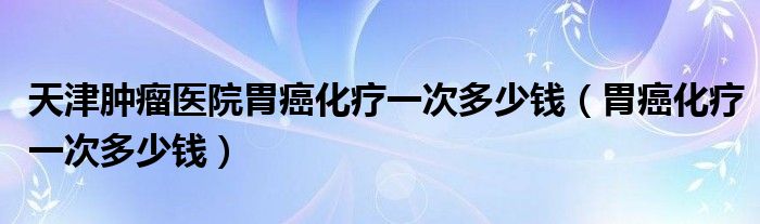 天津腫瘤醫(yī)院胃癌化療一次多少錢（胃癌化療一次多少錢）