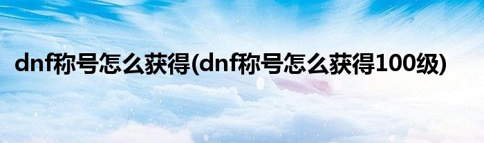 dnf稱號(hào)怎么獲得(dnf稱號(hào)怎么獲得100級)