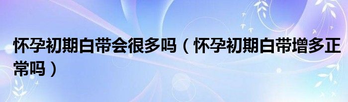 懷孕初期白帶會(huì)很多嗎（懷孕初期白帶增多正常嗎）