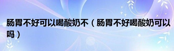 腸胃不好可以喝酸奶不（腸胃不好喝酸奶可以嗎）