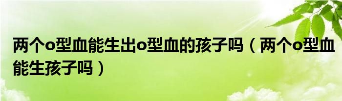 兩個o型血能生出o型血的孩子嗎（兩個o型血能生孩子嗎）