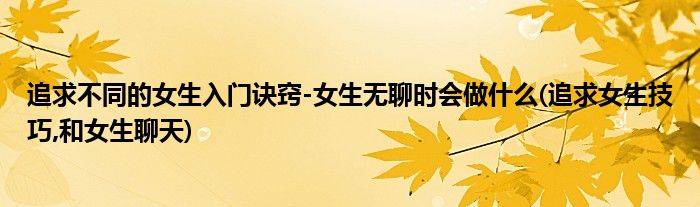 追求不同的女生入門訣竅-女生無聊時會做什么(追求女生技巧,和女生聊天)