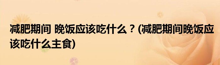 減肥期間 晚飯應(yīng)該吃什么？(減肥期間晚飯應(yīng)該吃什么主食)