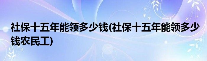 社保十五年能領(lǐng)多少錢(社保十五年能領(lǐng)多少錢農(nóng)民工)