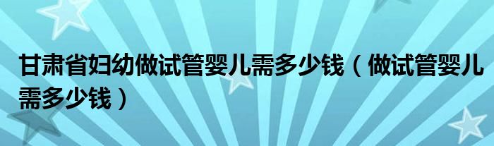 甘肅省婦幼做試管嬰兒需多少錢（做試管嬰兒需多少錢）