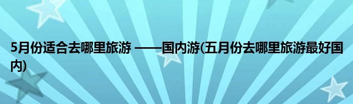 5月份適合去哪里旅游 ——國內(nèi)游(五月份去哪里旅游最好國內(nèi))