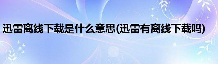 迅雷離線下載是什么意思(迅雷有離線下載嗎)