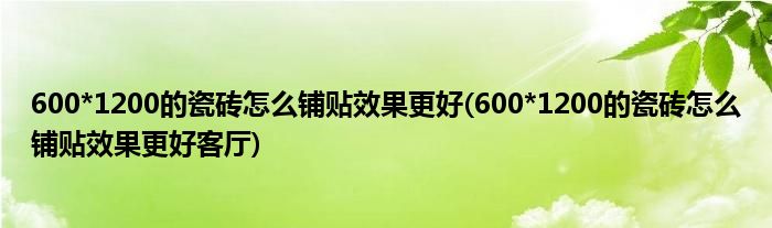 600*1200的瓷磚怎么鋪貼效果更好(600*1200的瓷磚怎么鋪貼效果更好客廳)