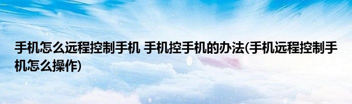 手機怎么遠程控制手機 手機控手機的辦法(手機遠程控制手機怎么操作)