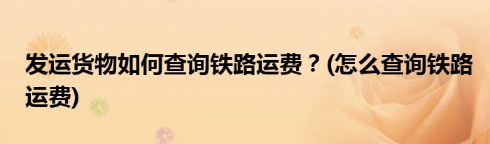 發(fā)運(yùn)貨物如何查詢鐵路運(yùn)費(fèi)？(怎么查詢鐵路運(yùn)費(fèi))