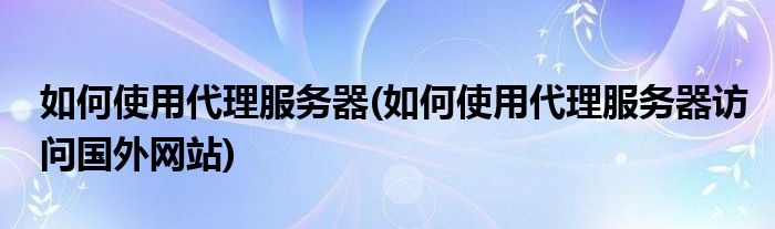 如何使用代理服務(wù)器(如何使用代理服務(wù)器訪問(wèn)國(guó)外網(wǎng)站)