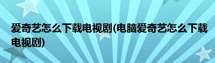 愛奇藝怎么下載電視劇(電腦愛奇藝怎么下載電視劇)