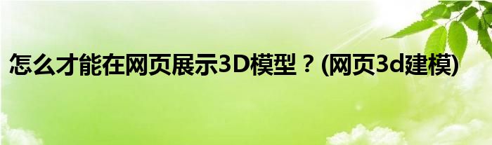 怎么才能在網(wǎng)頁展示3D模型？(網(wǎng)頁3d建模)