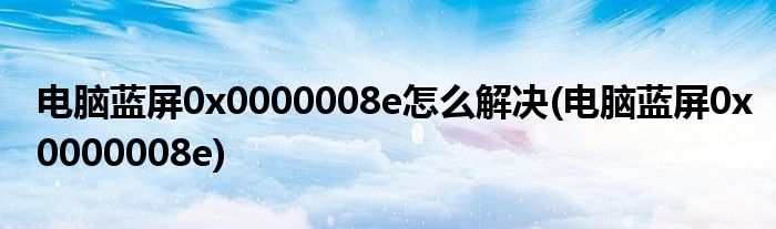 電腦藍屏0x0000008e怎么解決(電腦藍屏0x0000008e)