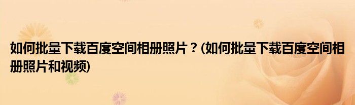 如何批量下載百度空間相冊照片？(如何批量下載百度空間相冊照片和視頻)