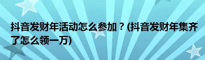 抖音發(fā)財(cái)年活動(dòng)怎么參加？(抖音發(fā)財(cái)年集齊了怎么領(lǐng)一萬(wàn))