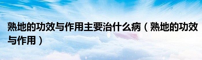 熟地的功效與作用主要治什么?。ㄊ斓氐墓πc作用）