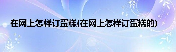 在網(wǎng)上怎樣訂蛋糕(在網(wǎng)上怎樣訂蛋糕的)