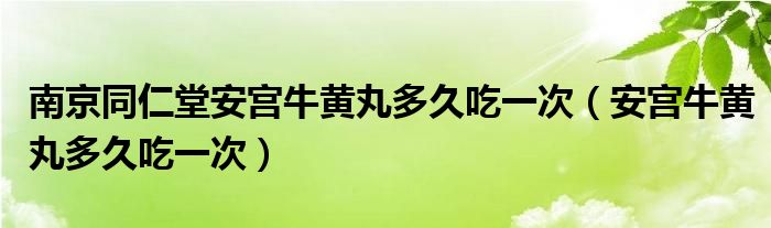 南京同仁堂安宮牛黃丸多久吃一次（安宮牛黃丸多久吃一次）