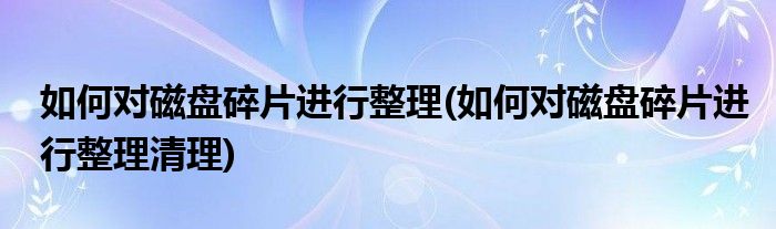 如何對(duì)磁盤(pán)碎片進(jìn)行整理(如何對(duì)磁盤(pán)碎片進(jìn)行整理清理)