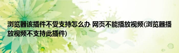 瀏覽器該插件不受支持怎么辦 網(wǎng)頁不能播放視頻(瀏覽器播放視頻不支持此插件)