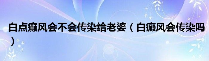 白點(diǎn)癲風(fēng)會(huì)不會(huì)傳染給老婆（白癜風(fēng)會(huì)傳染嗎）