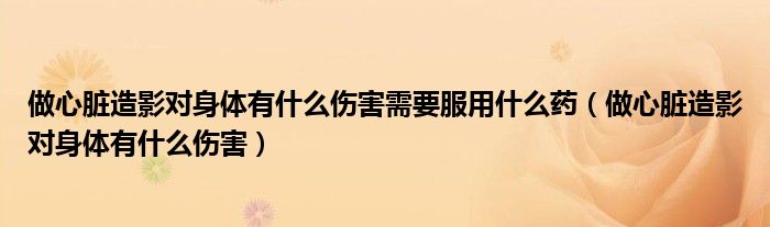 做心臟造影對身體有什么傷害需要服用什么藥（做心臟造影對身體有什么傷害）