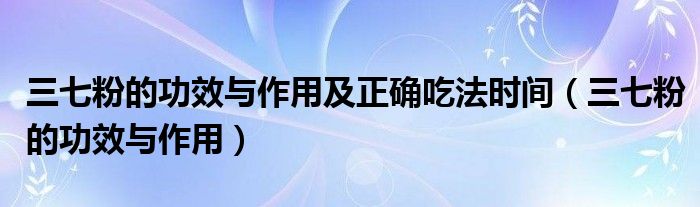 三七粉的功效與作用及正確吃法時間（三七粉的功效與作用）