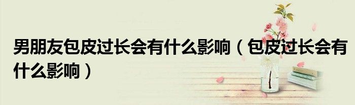 男朋友包皮過(guò)長(zhǎng)會(huì)有什么影響（包皮過(guò)長(zhǎng)會(huì)有什么影響）