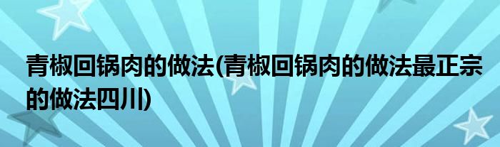 青椒回鍋肉的做法(青椒回鍋肉的做法最正宗的做法四川)