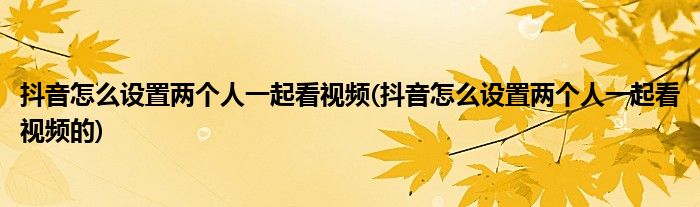 抖音怎么設(shè)置兩個(gè)人一起看視頻(抖音怎么設(shè)置兩個(gè)人一起看視頻的)