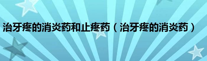 治牙疼的消炎藥和止疼藥（治牙疼的消炎藥）