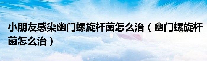 小朋友感染幽門螺旋桿菌怎么治（幽門螺旋桿菌怎么治）