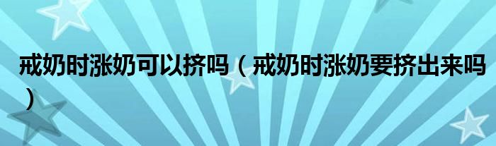 戒奶時(shí)漲奶可以擠嗎（戒奶時(shí)漲奶要擠出來嗎）