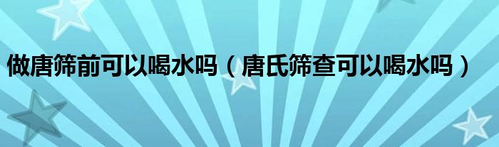 做唐篩前可以喝水嗎（唐氏篩查可以喝水嗎）