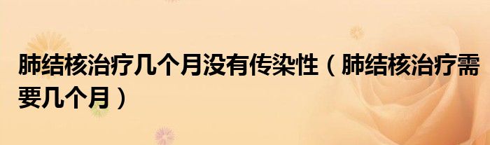 肺結(jié)核治療幾個(gè)月沒(méi)有傳染性（肺結(jié)核治療需要幾個(gè)月）