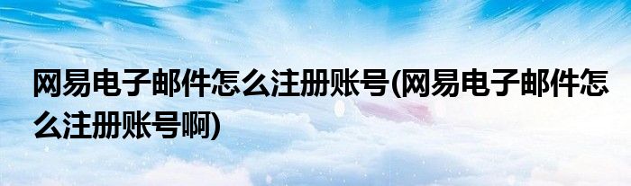 網(wǎng)易電子郵件怎么注冊賬號(網(wǎng)易電子郵件怎么注冊賬號啊)