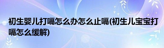 初生嬰兒打嗝怎么辦怎么止嗝(初生兒寶寶打嗝怎么緩解)