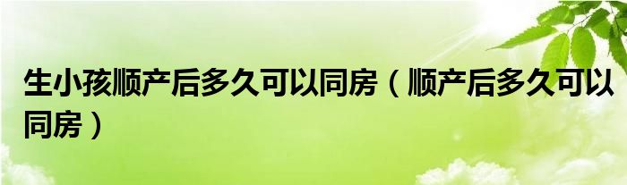 生小孩順產(chǎn)后多久可以同房（順產(chǎn)后多久可以同房）