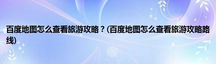 百度地圖怎么查看旅游攻略？(百度地圖怎么查看旅游攻略路線)