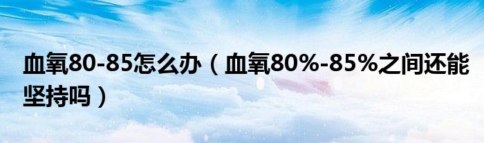 血氧80-85怎么辦（血氧80%-85%之間還能堅(jiān)持嗎）