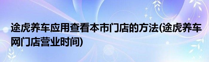 途虎養(yǎng)車(chē)應(yīng)用查看本市門(mén)店的方法(途虎養(yǎng)車(chē)網(wǎng)門(mén)店?duì)I業(yè)時(shí)間)