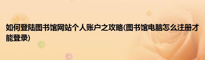 如何登陸圖書(shū)館網(wǎng)站個(gè)人賬戶(hù)之攻略(圖書(shū)館電腦怎么注冊(cè)才能登錄)