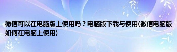 微信可以在電腦版上使用嗎？電腦版下載與使用(微信電腦版如何在電腦上使用)