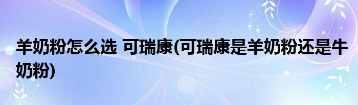 羊奶粉怎么選 可瑞康(可瑞康是羊奶粉還是牛奶粉)