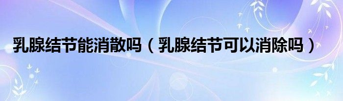 乳腺結(jié)節(jié)能消散嗎（乳腺結(jié)節(jié)可以消除嗎）