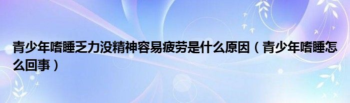 青少年嗜睡乏力沒精神容易疲勞是什么原因（青少年嗜睡怎么回事）