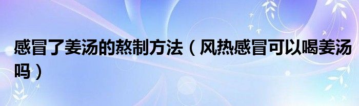 感冒了姜湯的熬制方法（風(fēng)熱感冒可以喝姜湯嗎）