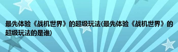 最先體驗(yàn)《戰(zhàn)機(jī)世界》的超級(jí)玩法(最先體驗(yàn)《戰(zhàn)機(jī)世界》的超級(jí)玩法的是誰)